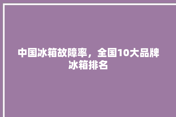 中国冰箱故障率，全国10大品牌冰箱排名