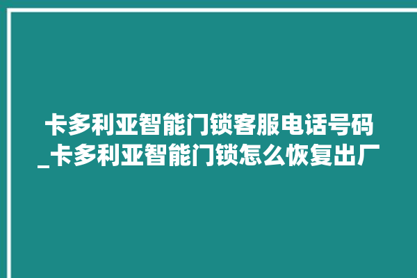 卡多利亚智能门锁客服电话号码_卡多利亚智能门锁怎么恢复出厂设置 。门锁