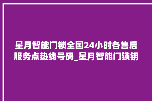 星月智能门锁全国24小时各售后服务点热线号码_星月智能门锁钥匙盖怎么打开 。星月