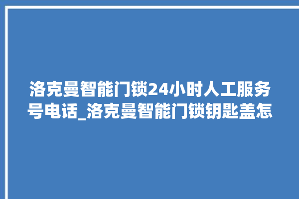 洛克曼智能门锁24小时人工服务号电话_洛克曼智能门锁钥匙盖怎么打开 。洛克