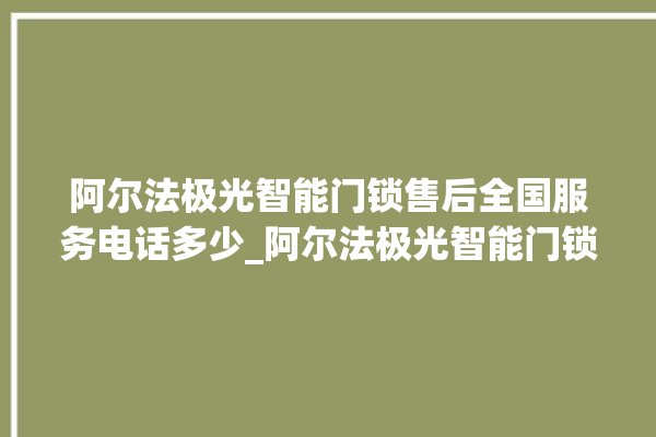 阿尔法极光智能门锁售后全国服务电话多少_阿尔法极光智能门锁怎么设置指纹 。阿尔法