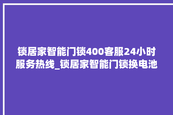 锁居家智能门锁400客服24小时服务热线_锁居家智能门锁换电池 。门锁