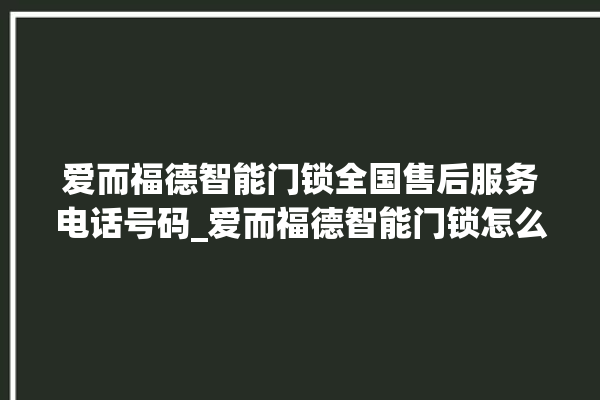 爱而福德智能门锁全国售后服务电话号码_爱而福德智能门锁怎么设置指纹 。门锁