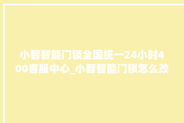 小智智能门锁全国统一24小时400客服中心_小智智能门锁怎么改密码 。门锁