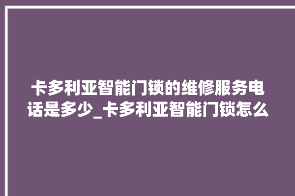 卡多利亚智能门锁的维修服务电话是多少_卡多利亚智能门锁怎么改密码 。门锁