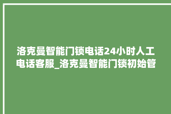 洛克曼智能门锁电话24小时人工电话客服_洛克曼智能门锁初始管理员密码忘了 。洛克