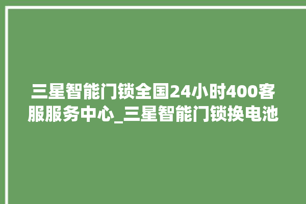 三星智能门锁全国24小时400客服服务中心_三星智能门锁换电池 。门锁