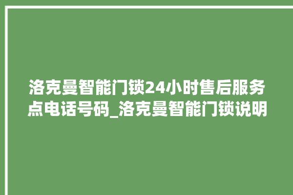 洛克曼智能门锁24小时售后服务点电话号码_洛克曼智能门锁说明书图解 。洛克