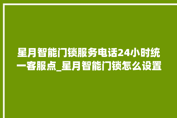 星月智能门锁服务电话24小时统一客服点_星月智能门锁怎么设置指纹 。星月