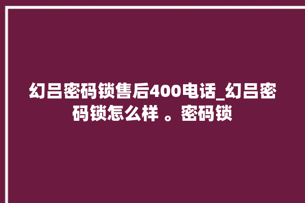 幻吕密码锁售后400电话_幻吕密码锁怎么样 。密码锁