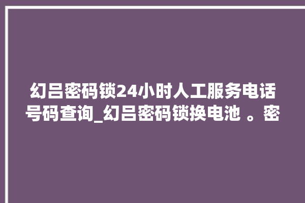 幻吕密码锁24小时人工服务电话号码查询_幻吕密码锁换电池 。密码锁