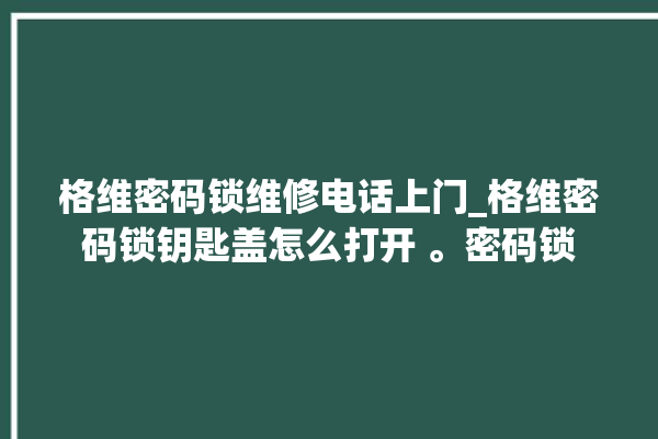 格维密码锁维修电话上门_格维密码锁钥匙盖怎么打开 。密码锁