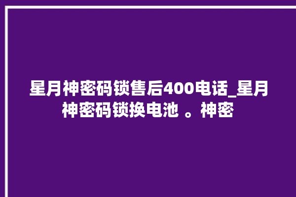 星月神密码锁售后400电话_星月神密码锁换电池 。神密