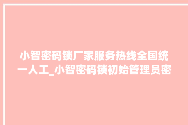 小智密码锁厂家服务热线全国统一人工_小智密码锁初始管理员密码忘了 。密码锁