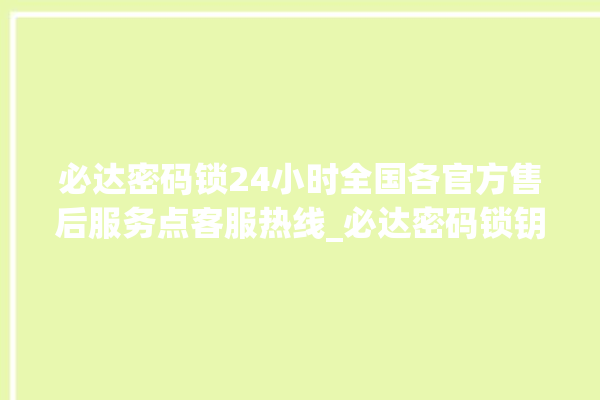 必达密码锁24小时全国各官方售后服务点客服热线_必达密码锁钥匙盖怎么打开 。密码锁