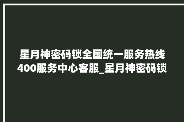 星月神密码锁全国统一服务热线400服务中心客服_星月神密码锁换电池 。神密