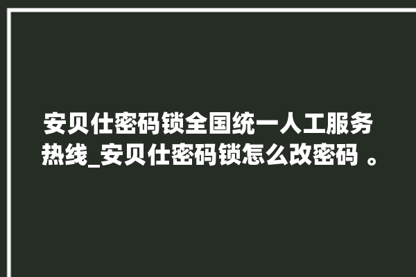 安贝仕密码锁全国统一人工服务热线_安贝仕密码锁怎么改密码 。密码锁