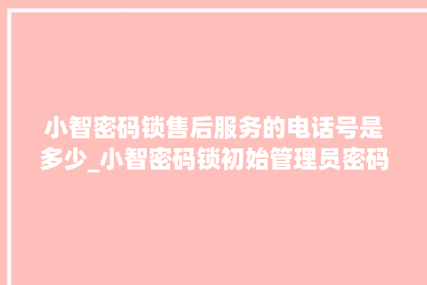 小智密码锁售后服务的电话号是多少_小智密码锁初始管理员密码忘了 。密码锁