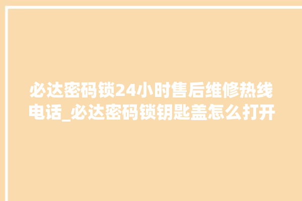 必达密码锁24小时售后维修热线电话_必达密码锁钥匙盖怎么打开 。密码锁