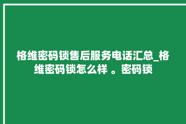 格维密码锁售后服务电话汇总_格维密码锁怎么样 。密码锁