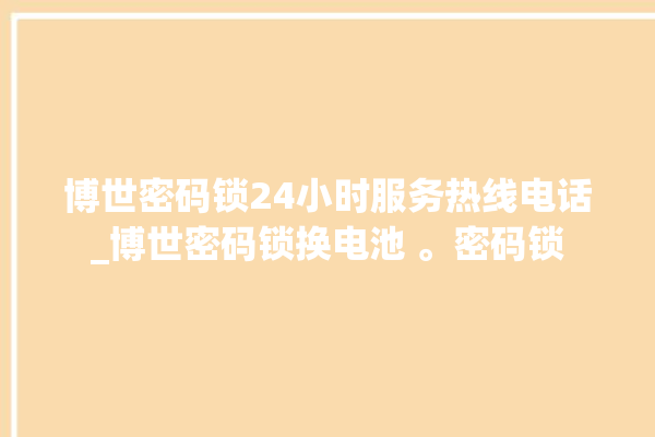 博世密码锁24小时服务热线电话_博世密码锁换电池 。密码锁