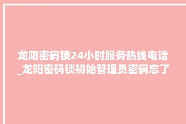 龙阳密码锁24小时服务热线电话_龙阳密码锁初始管理员密码忘了 。密码锁