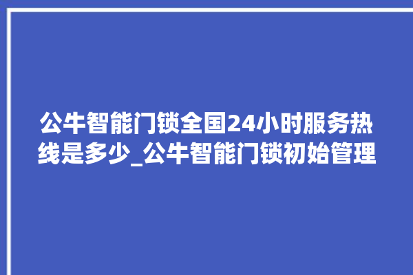 公牛智能门锁全国24小时服务热线是多少_公牛智能门锁初始管理员密码忘了 。公牛