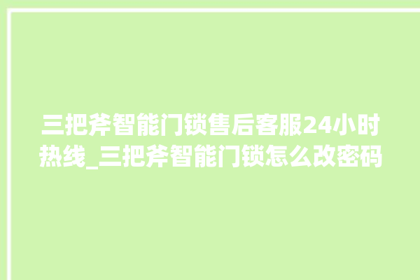 三把斧智能门锁售后客服24小时热线_三把斧智能门锁怎么改密码 。门锁