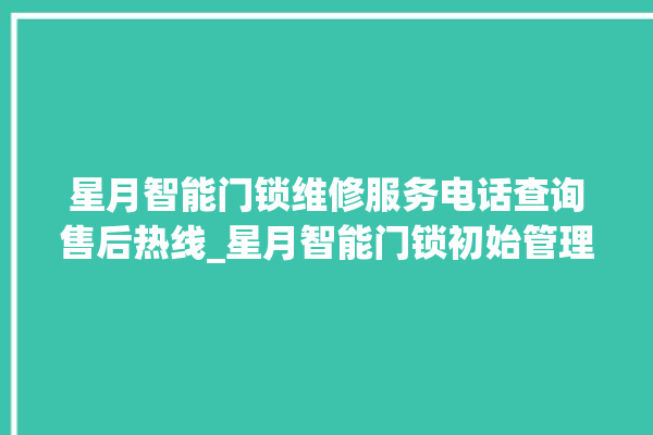 星月智能门锁维修服务电话查询售后热线_星月智能门锁初始管理员密码忘了 。星月