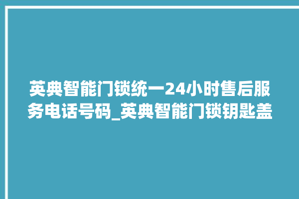 英典智能门锁统一24小时售后服务电话号码_英典智能门锁钥匙盖怎么打开 。门锁