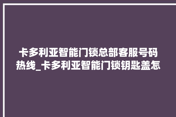 卡多利亚智能门锁总部客服号码热线_卡多利亚智能门锁钥匙盖怎么打开 。门锁