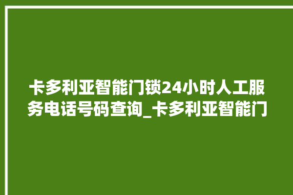 卡多利亚智能门锁24小时人工服务电话号码查询_卡多利亚智能门锁钥匙盖怎么打开 。门锁