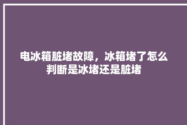 电冰箱脏堵故障，冰箱堵了怎么判断是冰堵还是脏堵