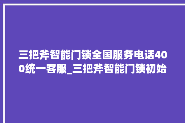 三把斧智能门锁全国服务电话400统一客服_三把斧智能门锁初始管理员密码忘了 。门锁