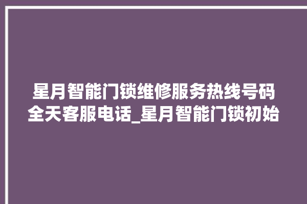 星月智能门锁维修服务热线号码全天客服电话_星月智能门锁初始管理员密码忘了 。星月