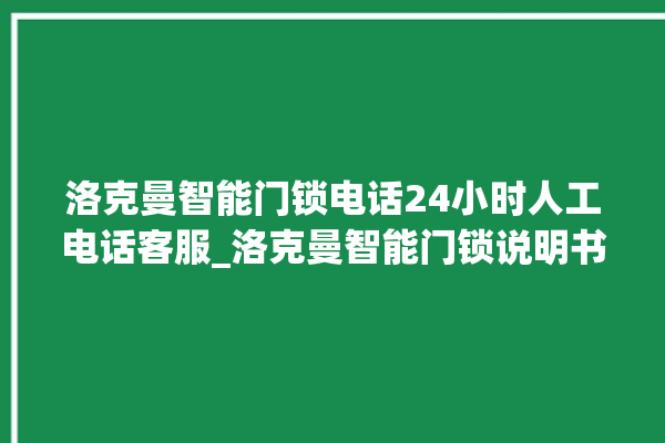 洛克曼智能门锁电话24小时人工电话客服_洛克曼智能门锁说明书图解 。洛克