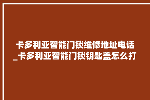 卡多利亚智能门锁维修地址电话_卡多利亚智能门锁钥匙盖怎么打开 。门锁