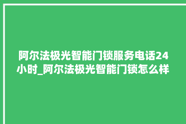 阿尔法极光智能门锁服务电话24小时_阿尔法极光智能门锁怎么样 。阿尔法