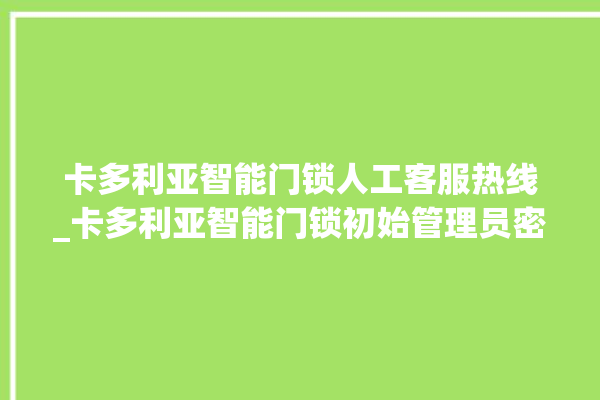 卡多利亚智能门锁人工客服热线_卡多利亚智能门锁初始管理员密码忘了 。门锁