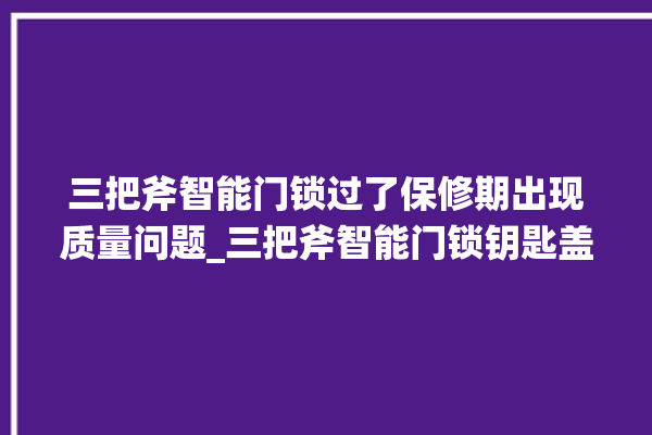 三把斧智能门锁过了保修期出现质量问题_三把斧智能门锁钥匙盖怎么打开 。门锁