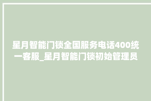 星月智能门锁全国服务电话400统一客服_星月智能门锁初始管理员密码忘了 。星月