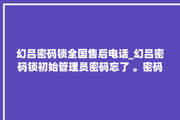 幻吕密码锁全国售后电话_幻吕密码锁初始管理员密码忘了 。密码锁