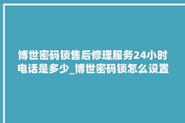 博世密码锁售后修理服务24小时电话是多少_博世密码锁怎么设置指纹 。密码锁