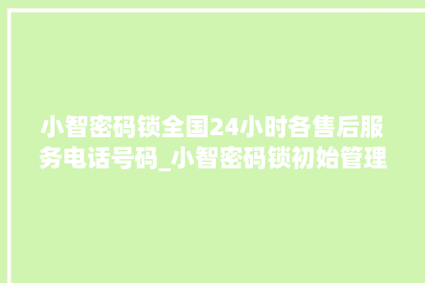 小智密码锁全国24小时各售后服务电话号码_小智密码锁初始管理员密码忘了 。密码锁