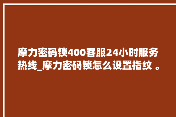 摩力密码锁400客服24小时服务热线_摩力密码锁怎么设置指纹 。密码锁