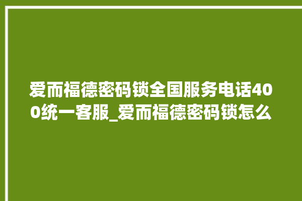 爱而福德密码锁全国服务电话400统一客服_爱而福德密码锁怎么设置指纹 。密码锁