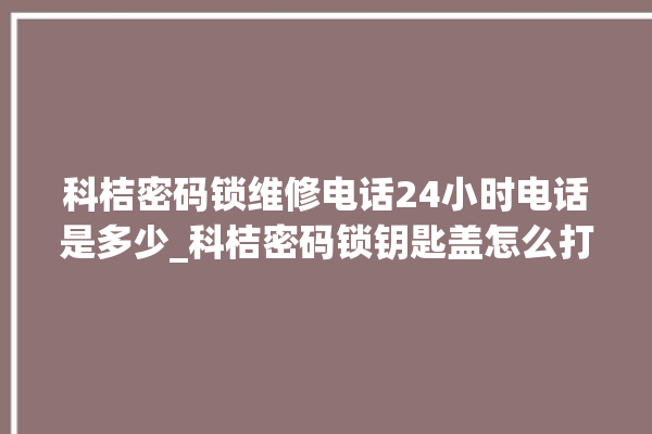 科桔密码锁维修电话24小时电话是多少_科桔密码锁钥匙盖怎么打开 。密码锁