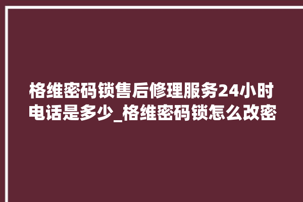 格维密码锁售后修理服务24小时电话是多少_格维密码锁怎么改密码 。密码锁