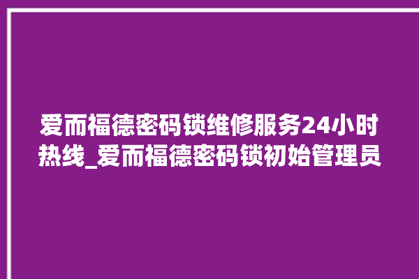 爱而福德密码锁维修服务24小时热线_爱而福德密码锁初始管理员密码忘了 。密码锁