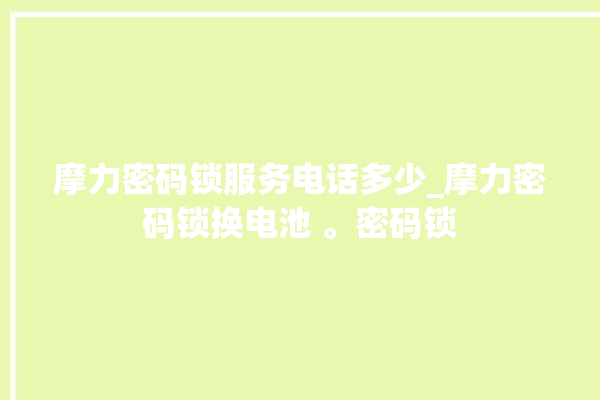 摩力密码锁服务电话多少_摩力密码锁换电池 。密码锁